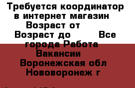 Требуется координатор в интернет-магазин › Возраст от ­ 20 › Возраст до ­ 40 - Все города Работа » Вакансии   . Воронежская обл.,Нововоронеж г.